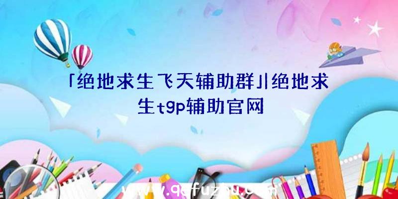 「绝地求生飞天辅助群」|绝地求生tgp辅助官网